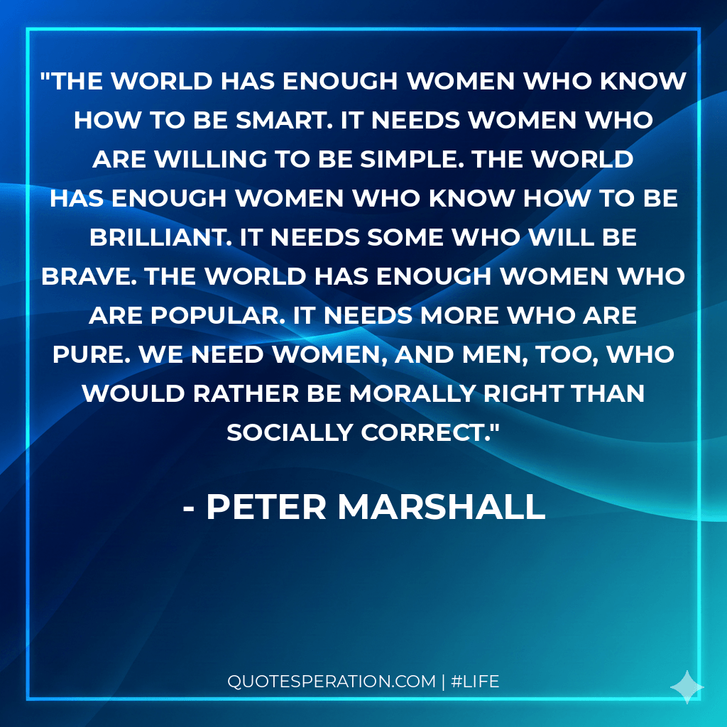 The world has enough women who know how to be smart. It needs women who are willing to be simple. The world has enough women who know how to be brilliant. It needs some who will be brave. The world has enough women who are popular. It needs more who are pure. We need women, and men, too, who would rather be morally right than socially correct.