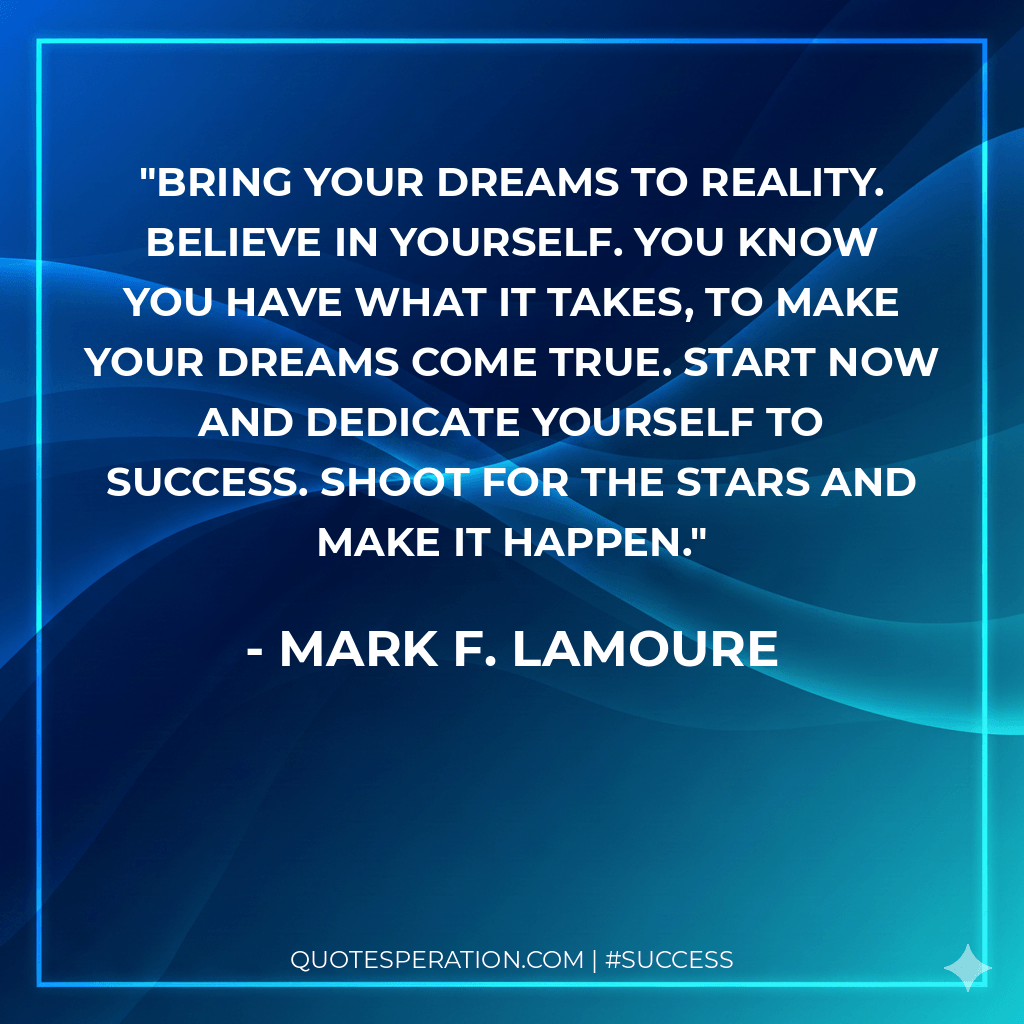 Bring your dreams to reality. Believe in yourself. You know you have what it takes, to make your dreams come true. Start now and dedicate yourself to success. Shoot for the stars and make it happen.