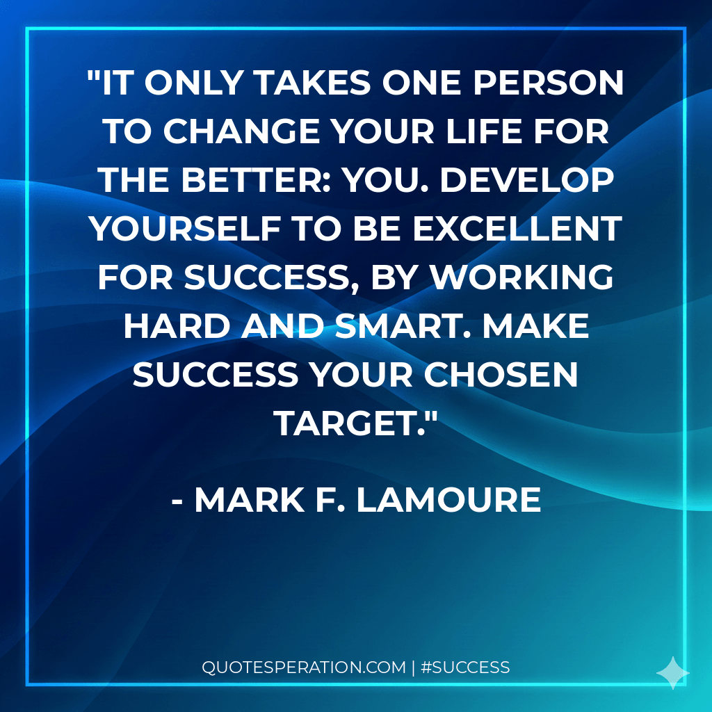 It only takes one person to change your life for the better: YOU. Develop yourself to be excellent for success, by working hard and smart. Make success your chosen target.