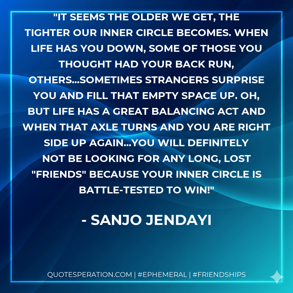 It seems the older we get, the tighter our inner circle becomes. When life has you down, some of those you thought had your back run, others...sometimes strangers surprise you and fill that empty space up. Oh, but life has a great balancing act and when that axle turns and you are right side up again...you will definitely not be looking for any long, lost "friends" because your inner circle is battle-tested to win!