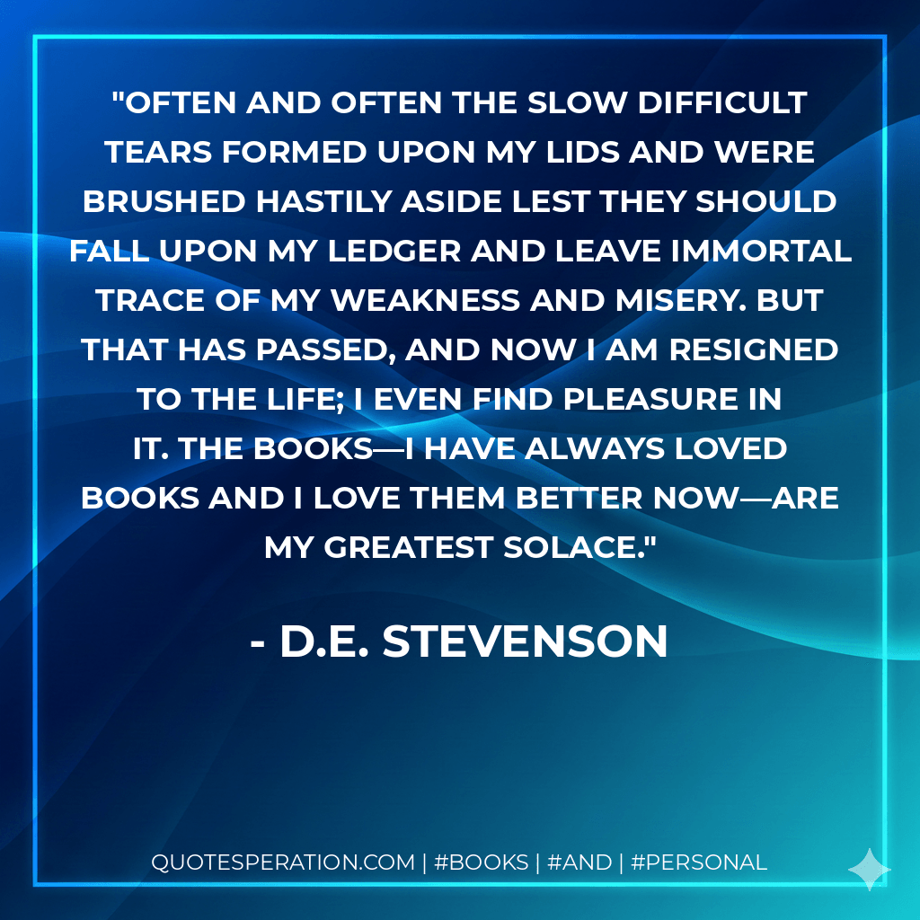 Often and often the slow difficult tears formed upon my lids and were brushed hastily aside lest they should fall upon my ledger and leave immortal trace of my weakness and misery. But that has passed, and now I am resigned to the life; I even find pleasure in it. The books—I have always loved books and I love them better now—are my greatest solace.