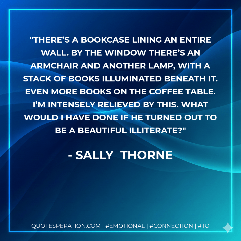 There’s a bookcase lining an entire wall. By the window there’s an armchair and another lamp, with a stack of books illuminated beneath it. Even more books on the coffee table. I’m intensely relieved by this. What would I have done if he turned out to be a beautiful illiterate?
