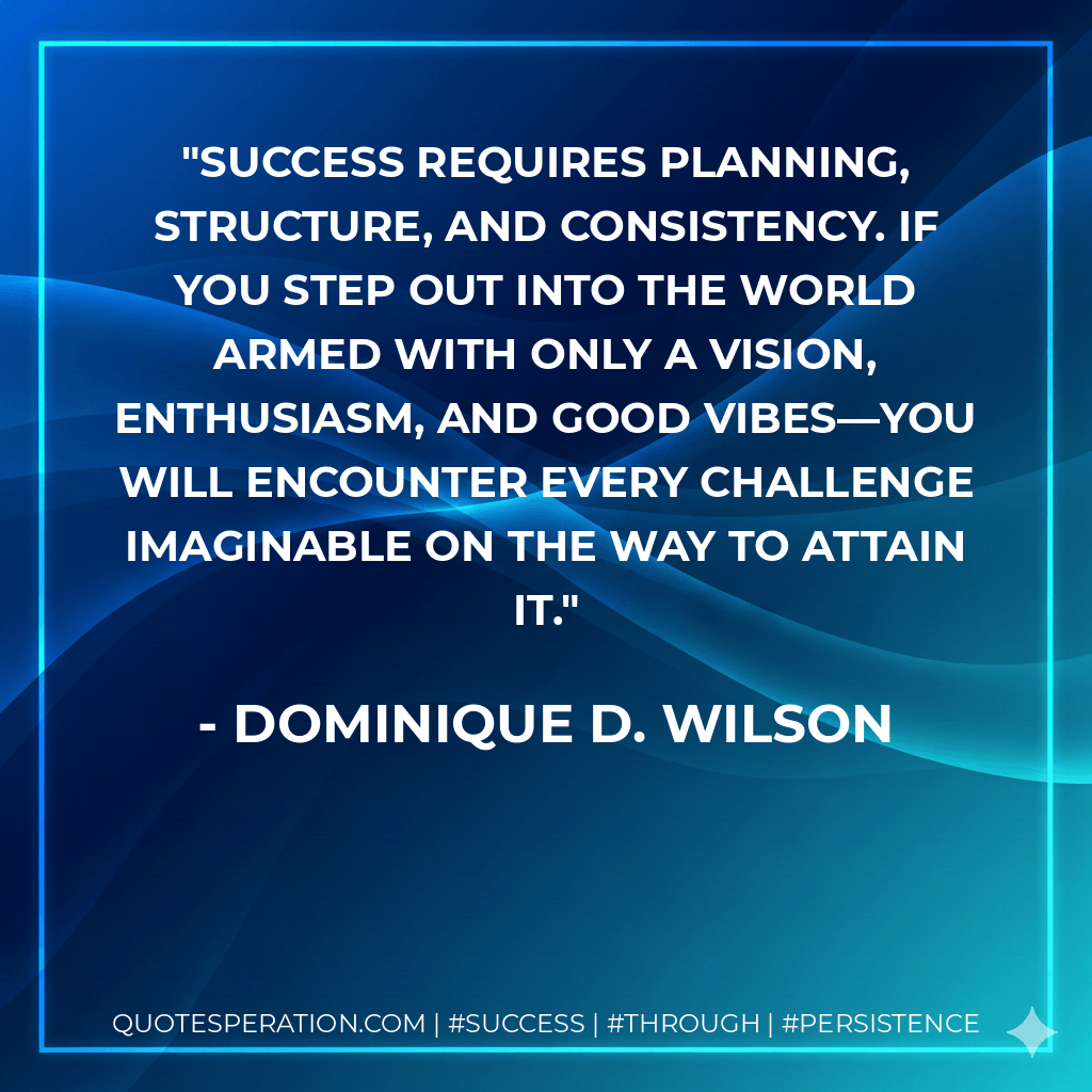 Success requires planning, structure, and consistency. If you step out into the world armed with only a vision, enthusiasm, and good vibes—you will encounter every challenge imaginable on the way to attain it.
