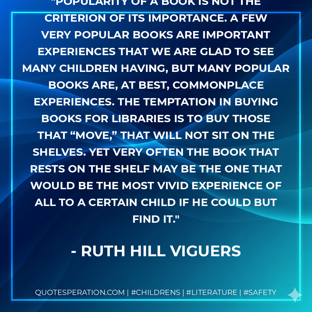 Popularity of a book is not the criterion of its importance. A few very popular books are important experiences that we are glad to see many children having, but many popular books are, at best, commonplace experiences. The temptation in buying books for libraries is to buy those that “move,” that will not sit on the shelves. Yet very often the book that rests on the shelf may be the one that would be the most vivid experience of all to a certain child if he could but find it.