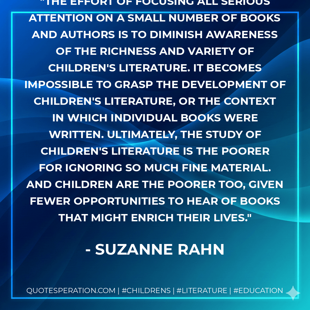 The effort of focusing all serious attention on a small number of books and authors is to diminish awareness of the richness and variety of children's literature. It becomes impossible to grasp the development of children's literature, or the context in which individual books were written. Ultimately, the study of children's literature is the poorer for ignoring so much fine material. And children are the poorer too, given fewer opportunities to hear of books that might enrich their lives.