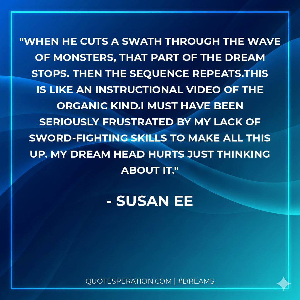 When he cuts a swath through the wave of monsters, that part of the dream stops. Then the sequence repeats.This is like an instructional video of the organic kind.I must have been seriously frustrated by my lack of sword-fighting skills to make all this up. My dream head hurts just thinking about it.