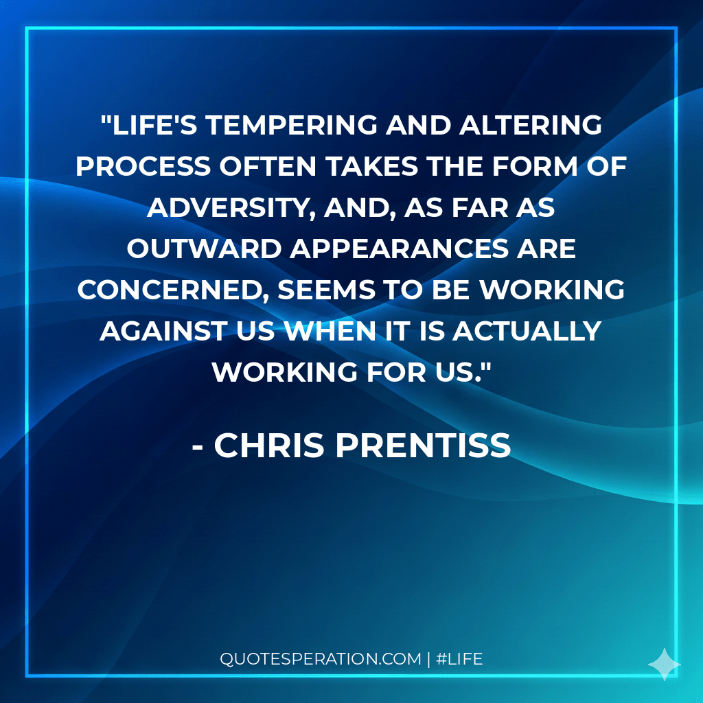 Life's tempering and altering process often takes the form of adversity, and, as far as outward appearances are concerned, seems to be working against us when it is actually working for us.