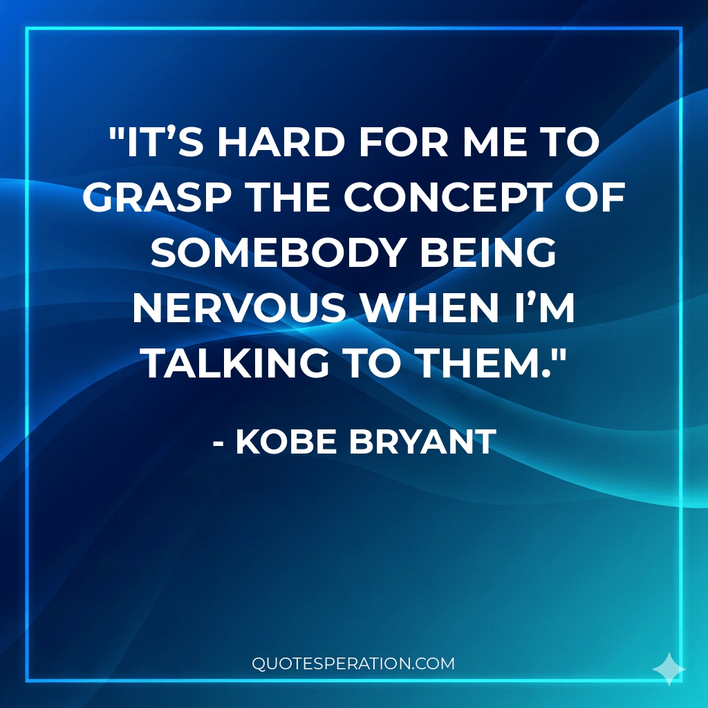 It’s hard for me to grasp the concept of somebody being nervous when I’m talking to them.