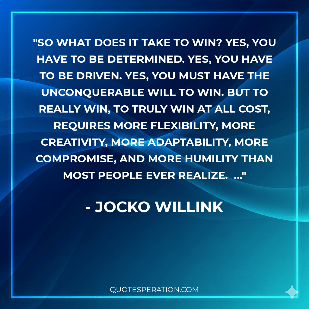 So what does it take to win? Yes, you have to be determined. Yes, you have to be driven. Yes, you must have the unconquerable will to win. But to really win, to truly win at all cost, requires more flexibility, more creativity, more adaptability, more compromise, and more humility than most people ever realize. ...
